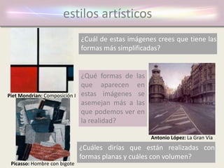 estilos artísticos
¿Cuál de estas imágenes crees que tiene las
formas más simplificadas?
¿Qué formas de las
que aparecen en
estas imágenes se
asemejan más a las
que podemos ver en
la realidad?
¿Cuáles dirías que están realizadas con
formas planas y cuáles con volumen?
Piet Mondrian: Composición I
Picasso: Hombre con bigote
Antonio López: La Gran Vía
 