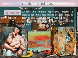 estilos artísticos
Cuando una imagen representa objetos o
escenas con diferentes grados de iconicidad, es
decir, de semejanza con las formas reales.
Su representación tiene el fin de parecerse a la
realidad.
Figuración
 