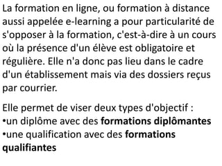 La formation en ligne, ou formation à distance
aussi appelée e-learning a pour particularité de
s'opposer à la formation, c'est-à-dire à un cours
où la présence d'un élève est obligatoire et
régulière. Elle n'a donc pas lieu dans le cadre
d'un établissement mais via des dossiers reçus
par courrier.
Elle permet de viser deux types d'objectif :
•un diplôme avec des formations diplômantes
•une qualification avec des formations
qualifiantes
 