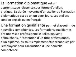 La Formation diplomatique est un
apprentissage dispensé sous forme d’ateliers
pratique. La durée moyenne d’un atelier de Formation
diplomatique est de un ou deux jours. Les ateliers
sont en anglais ou en français
Une formation qualifiante permet d’acquérir de
nouvelles compétences. Les formations qualifiantes
ont une visée professionnelle : elles peuvent
déboucher sur l’obtention d’un titre professionnel,
d’un diplôme, ou tout simplement être reconnues par
l’employeur pour l’acquisition d’une nouvelle
compétence
 