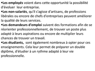 Les employés voient dans cette opportunité la possibilité
d'évoluer leur entreprise.
Les non-salariés, qu'il s'agisse d'artisans, de professions
libérales ou encore de chefs d'entreprises peuvent améliorer
la qualité de leurs services.
Les demandeurs d'emploi suivent des formations afin de se
réorienter professionnellement, de trouver un poste plus
adapté à leurs aspirations ou encore de multiplier leurs
chances de trouver un travail.
Les étudiants, sont également nombreux à opter pour ces
enseignements. Cela leur permet de préparer un double
diplôme, d'étudier à un rythme adapté à leur vie
professionnelle.
 