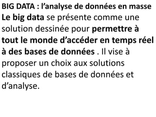 BIG DATA : l’analyse de données en masse
Le big data se présente comme une
solution dessinée pour permettre à
tout le monde d’accéder en temps réel
à des bases de données . Il vise à
proposer un choix aux solutions
classiques de bases de données et
d’analyse.
 