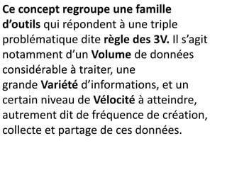 Ce concept regroupe une famille
d’outils qui répondent à une triple
problématique dite règle des 3V. Il s’agit
notamment d’un Volume de données
considérable à traiter, une
grande Variété d’informations, et un
certain niveau de Vélocité à atteindre,
autrement dit de fréquence de création,
collecte et partage de ces données.
 