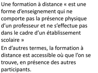 Une formation à distance « est une
forme d’enseignement qui ne
comporte pas la présence physique
d’un professeur et ne s’effectue pas
dans le cadre d’un établissement
scolaire »
En d’autres termes, la formation à
distance est accessible où que l’on se
trouve, en présence des autres
participants.
 