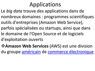 Applications
Le big data trouve des applications dans de
nombreux domaines : programmes scientifiques
outils d'entreprises (Amazon Web Service),
parfois spécialisées ou startups, ainsi que dans
le domaine de l'Open Source et de logiciels
d'exploitation ouverts
Amazon Web Services (AWS) est une division
du groupe américain de commerce électronique
 
