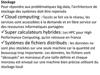 Stockage
Pour répondre aux problématiques big data, l’architecture de
stockage des systèmes doit être repensée
Cloud computing : l’accès se fait via le réseau, les
services sont accessibles à la demande et en libre service sur
des ressources informatiques partagées
Super calculateurs hybrides: Les HPC pour High
Performance Computing, qu’on retrouve en France
Systèmes de fichiers distribués : les données ne
sont plus stockées sur une seule machine car la quantité est
beaucoup trop importante. Les données, les fichiers sont
"découpés" en morceaux d'une taille définie et chaque
morceau est envoyé sur une machine bien précise utilisant du
stockage local
 