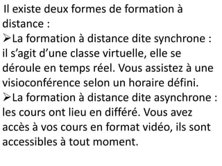 Il existe deux formes de formation à
distance :
La formation à distance dite synchrone :
il s’agit d’une classe virtuelle, elle se
déroule en temps réel. Vous assistez à une
visioconférence selon un horaire défini.
La formation à distance dite asynchrone :
les cours ont lieu en différé. Vous avez
accès à vos cours en format vidéo, ils sont
accessibles à tout moment.
 