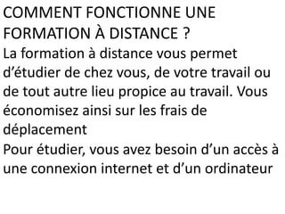 COMMENT FONCTIONNE UNE
FORMATION À DISTANCE ?
La formation à distance vous permet
d’étudier de chez vous, de votre travail ou
de tout autre lieu propice au travail. Vous
économisez ainsi sur les frais de
déplacement
Pour étudier, vous avez besoin d’un accès à
une connexion internet et d’un ordinateur
 