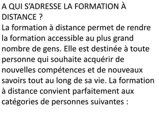 A QUI S’ADRESSE LA FORMATION À
DISTANCE ?
La formation à distance permet de rendre
la formation accessible au plus grand
nombre de gens. Elle est destinée à toute
personne qui souhaite acquérir de
nouvelles compétences et de nouveaux
savoirs tout au long de sa vie. La formation
à distance convient parfaitement aux
catégories de personnes suivantes :
 