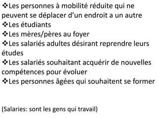 Les personnes à mobilité réduite qui ne
peuvent se déplacer d’un endroit a un autre
Les étudiants
Les mères/pères au foyer
Les salariés adultes désirant reprendre leurs
études
Les salariés souhaitant acquérir de nouvelles
compétences pour évoluer
Les personnes âgées qui souhaitent se former
(Salaries: sont les gens qui travail)
 