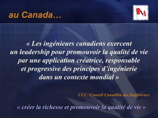 au Canada…
« Les ingénieurs canadiens exercent
un leadership pour promouvoir la qualité de vie
par une application créatrice, responsable
et progressive des principes d’ingénierie
dans un contexte mondial »
CCI : Conseil Canadien des Ingénieurs
« créer la richesse et promouvoir la qualité de vie »
 
