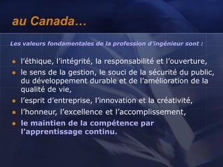 au Canada…
 l’éthique, l’intégrité, la responsabilité et l’ouverture,
 le sens de la gestion, le souci de la sécurité du public,
du développement durable et de l’amélioration de la
qualité de vie,
 l’esprit d’entreprise, l’innovation et la créativité,
 l’honneur, l’excellence et l’accomplissement,
 le maintien de la compétence par
l’apprentissage continu.
Les valeurs fondamentales de la profession d’ingénieur sont :
 