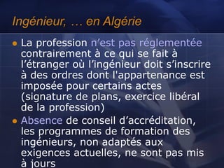 Ingénieur, … en Algérie
 La profession n’est pas réglementée
contrairement à ce qui se fait à
l’étranger où l’ingénieur doit s’inscrire
à des ordres dont l'appartenance est
imposée pour certains actes
(signature de plans, exercice libéral
de la profession)
 Absence de conseil d’accréditation,
les programmes de formation des
ingénieurs, non adaptés aux
exigences actuelles, ne sont pas mis
à jours
 