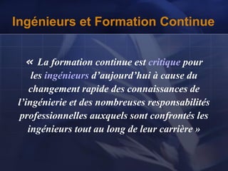 Ingénieurs et Formation Continue
« La formation continue est critique pour
les ingénieurs d’aujourd’hui à cause du
changement rapide des connaissances de
l’ingénierie et des nombreuses responsabilités
professionnelles auxquels sont confrontés les
ingénieurs tout au long de leur carrière »
 