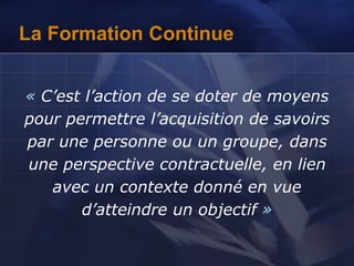 La Formation Continue
« C’est l’action de se doter de moyens
pour permettre l’acquisition de savoirs
par une personne ou un groupe, dans
une perspective contractuelle, en lien
avec un contexte donné en vue
d’atteindre un objectif »
 