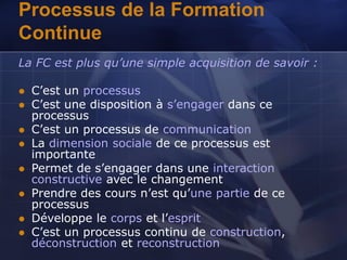 Processus de la Formation
Continue
La FC est plus qu’une simple acquisition de savoir :
 C’est un processus
 C’est une disposition à s’engager dans ce
processus
 C’est un processus de communication
 La dimension sociale de ce processus est
importante
 Permet de s’engager dans une interaction
constructive avec le changement
 Prendre des cours n’est qu’une partie de ce
processus
 Développe le corps et l’esprit
 C’est un processus continu de construction,
déconstruction et reconstruction
 