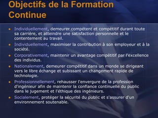 Objectifs de la Formation
Continue
 Individuellement, demeurer compétent et compétitif durant toute
sa carrière, et atteindre une satisfaction personnelle et le
contentement au travail.
 Individuellement, maximiser la contribution à son employeur et à la
société.
 Corporativement, maintenir un avantage compétitif par l'excellence
des individus.
 Nationalement, demeurer compétitif dans un monde se dirigeant
vers le libre échange et subissant un changement rapide de
technologie.
 Professionnellement, rehausser l'envergure de la profession
d'ingénieur afin de maintenir la confiance continuelle du public
dans le jugement et l'éthique des ingénieurs.
 Socialement, protéger la sécurité du public et s'assurer d'un
environnement soutenable.
 