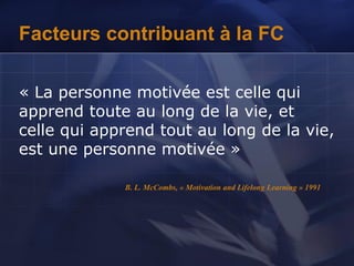 Facteurs contribuant à la FC
« La personne motivée est celle qui
apprend toute au long de la vie, et
celle qui apprend tout au long de la vie,
est une personne motivée »
B. L. McCombs, « Motivation and Lifelong Learning » 1991
 