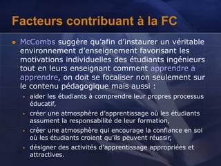 Facteurs contribuant à la FC
 McCombs suggère qu’afin d’instaurer un véritable
environnement d’enseignement favorisant les
motivations individuelles des étudiants ingénieurs
tout en leurs enseignant comment apprendre à
apprendre, on doit se focaliser non seulement sur
le contenu pédagogique mais aussi :
 aider les étudiants à comprendre leur propres processus
éducatif,
 créer une atmosphère d’apprentissage où les étudiants
assument la responsabilité de leur formation,
 créer une atmosphère qui encourage la confiance en soi
où les étudiants croient qu’ils peuvent réussir,
 désigner des activités d’apprentissage appropriées et
attractives.
 