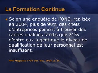 La Formation Continue
 Selon une enquête de l’ONS, réalisée
en 2004, plus de 90% des chefs
d’entreprises peinent à trouver des
cadres qualifiés tandis que 21%
d’entre eux jugent que le niveau de
qualification de leur personnel est
insuffisant.
PME Magazine n°33 Oct. Nov. 2005. p. 24
 