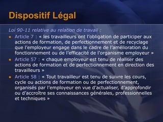 Dispositif Légal
Loi 90-11 relative au relation de travail :
 Article 7 : « les travailleurs ont l’obligation de participer aux
actions de formation, de perfectionnement et de recyclage
que l’employeur engage dans le cadre de l’amélioration du
fonctionnement ou de l’efficacité de l’organisme employeur »
 Article 57 : « chaque employeur est tenu de réaliser des
actions de formation et de perfectionnement en direction des
travailleurs »
 Article 58 : « Tout travailleur est tenu de suivre les cours,
cycle ou actions de formation ou de perfectionnement,
organisés par l’employeur en vue d’actualiser, d’approfondir
ou d’accroître ses connaissances générales, professionnelles
et techniques »
 