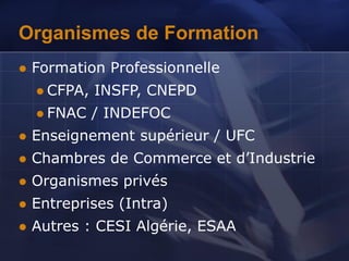 Organismes de Formation
 Formation Professionnelle
 CFPA, INSFP, CNEPD
 FNAC / INDEFOC
 Enseignement supérieur / UFC
 Chambres de Commerce et d’Industrie
 Organismes privés
 Entreprises (Intra)
 Autres : CESI Algérie, ESAA
 