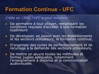 Formation Continue - UFC
Créée en 1990, l’UFC a pour missions :
 De permettre à tout citoyen, remplissant les
conditions requises d’accéder à une formation
supérieure
 De développer, en liaison avec les établissements
et les secteurs utilisateurs, la formation continue,
 D’organiser des cycles de perfectionnement et de
recyclage à la demande des secteurs utilisateurs,
 De mettre en œuvre toutes les méthodes et
formes jugées adéquates, notamment
l’enseignement à distance et la communication
audiovisuelle.
 