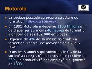 Motorola
 La société possède sa propre structure de
formation « Motorola University »
 En 1995 Motorola a dépensé $150 Millions afin
de dispenser au moins 40 heures de formation
à chacun de ses 132.000 employés.
 Dépense de 4% de sa masse salariale en
formation, contre une moyenne de 1% aux
USA.
 Dans les 5 années qui suivirent, le CA de la
société a enregistré une croissance positive de
26%, la productivité par employé a augmenté
de 139%.
 