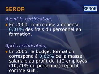 SEROR
Avant la certification,
 En 2000, l’entreprise a dépensé
0,01% des frais du personnel en
formation.
Après certification,
 En 2005, le budget formation
correspond à 0,62% de la masse
salariale au profit de 110 employés
(10,71% du personnel) répartit
comme suit :
 
