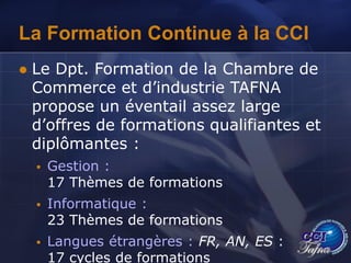 La Formation Continue à la CCI
 Le Dpt. Formation de la Chambre de
Commerce et d’industrie TAFNA
propose un éventail assez large
d’offres de formations qualifiantes et
diplômantes :
 Gestion :
17 Thèmes de formations
 Informatique :
23 Thèmes de formations
 Langues étrangères : FR, AN, ES :
17 cycles de formations
 