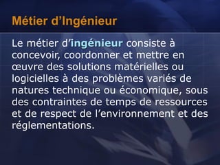 Métier d’Ingénieur
Le métier d’ingénieur consiste à
concevoir, coordonner et mettre en
œuvre des solutions matérielles ou
logicielles à des problèmes variés de
natures technique ou économique, sous
des contraintes de temps de ressources
et de respect de l’environnement et des
réglementations.
 