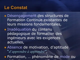 Le Constat
 Désengagement des structures de
Formation Continue existantes de
leurs missions fondamentales,
 Inadéquation du contenu
pédagogique de formation des
ingénieurs avec les exigences
actuelles,
 Absence de motivation, d’aptitude
“d’apprendre à apprendre’’,
 Formation, … phénomène de mode ou
 