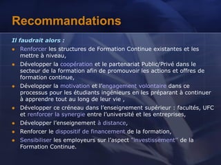 Recommandations
Il faudrait alors :
 Renforcer les structures de Formation Continue existantes et les
mettre à niveau,
 Développer la coopération et le partenariat Public/Privé dans le
secteur de la formation afin de promouvoir les actions et offres de
formation continue,
 Développer la motivation et l’engagement volontaire dans ce
processus pour les étudiants ingénieurs en les préparant à continuer
à apprendre tout au long de leur vie ,
 Développer ce créneau dans l’enseignement supérieur : facultés, UFC
et renforcer la synergie entre l’université et les entreprises,
 Développer l’enseignement à distance,
 Renforcer le dispositif de financement de la formation,
 Sensibiliser les employeurs sur l’aspect “investissement’’ de la
Formation Continue.
 