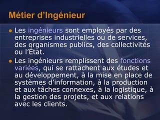 Métier d’Ingénieur
 Les ingénieurs sont employés par des
entreprises industrielles ou de services,
des organismes publics, des collectivités
ou l’État.
 Les ingénieurs remplissent des fonctions
variées, qui se rattachent aux études et
au développement, à la mise en place de
systèmes d’information, à la production
et aux tâches connexes, à la logistique, à
la gestion des projets, et aux relations
avec les clients.
 