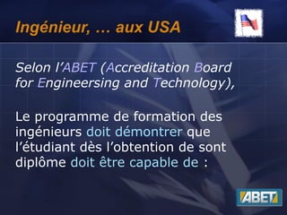 Ingénieur, … aux USA
Selon l’ABET (Accreditation Board
for Engineersing and Technology),
Le programme de formation des
ingénieurs doit démontrer que
l’étudiant dès l’obtention de sont
diplôme doit être capable de :
 