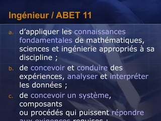 Ingénieur / ABET 11
a. d’appliquer les connaissances
fondamentales de mathématiques,
sciences et ingénierie appropriés à sa
discipline ;
b. de concevoir et conduire des
expériences, analyser et interpréter
les données ;
c. de concevoir un système,
composants
ou procédés qui puissent répondre
 