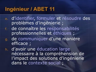Ingénieur / ABET 11
e. d’identifier, formuler et résoudre des
problèmes d’ingénierie ;
f. de connaître les responsabilités
professionnelles et éthiques ;
g. de communiquer d’une manière
efficace ;
h. d’avoir une éducation large
nécessaire à la compréhension de
l’impact des solutions d’ingénierie
dans le contexte social ;
 