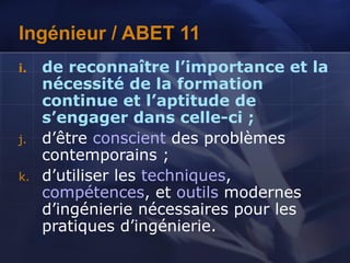 Ingénieur / ABET 11
i. de reconnaître l’importance et la
nécessité de la formation
continue et l’aptitude de
s’engager dans celle-ci ;
j. d’être conscient des problèmes
contemporains ;
k. d’utiliser les techniques,
compétences, et outils modernes
d’ingénierie nécessaires pour les
pratiques d’ingénierie.
 