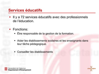 Services éducatifs
 Il y a 72 services éducatifs avec des professionnels
de l’éducation.
 Fonctions:
 Être responsable de la gestion de la formation.
 Aider les établissements scolaires et les enseignants dans
leur tâche pédagogique.
 Conseiller les établissements
 