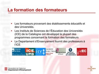 La formation des formateurs
 Les formateurs provenant des établissements éducatifs et
des Universités.
 Les Instituts de Sciences de l’Éducation des Universités
(ICE) de la Catalogne ont développé la plupart des
programmes concernant la formation des formateurs
 Le Departament d’Ensenyament fournit des professeurs à
l’ICE
 