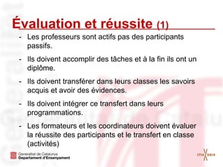Évaluation et réussite (1)
- Les professeurs sont actifs pas des participants
passifs.
- Ils doivent accomplir des tâches et à la fin ils ont un
diplôme.
- Ils doivent transférer dans leurs classes les savoirs
acquis et avoir des évidences.
- Ils doivent intégrer ce transfert dans leurs
programmations.
- Les formateurs et les coordinateurs doivent évaluer
la réussite des participants et le transfert en classe
(activités)
 