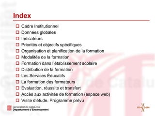 Index
 Cadre Institutionnel
 Données globales
 Indicateurs
 Priorités et objectifs spécifiques
 Organisation et planification de la formation
 Modalités de la formation
 Formation dans l’établissement scolaire
 Distribution de la formation
 Les Services Éducatifs
 La formation des formateurs
 Évaluation, réussite et transfert
 Accès aux activités de formation (espace web)
 Visite d’étude. Programme prévu
 