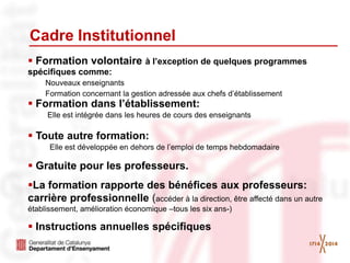  Formation volontaire à l’exception de quelques programmes
spécifiques comme:
Nouveaux enseignants
Formation concernant la gestion adressée aux chefs d’établissement
 Formation dans l’établissement:
Elle est intégrée dans les heures de cours des enseignants
 Toute autre formation:
Elle est développée en dehors de l’emploi de temps hebdomadaire
 Gratuite pour les professeurs.
La formation rapporte des bénéfices aux professeurs:
carrière professionnelle (accéder à la direction, être affecté dans un autre
établissement, amélioration économique –tous les six ans-)
 Instructions annuelles spécifiques
Cadre Institutionnel
 