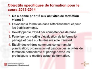 Objectifs specifiques de formation pour le
cours 2013-2014
 On a donné priorité aux activités de formation
visant à:
1. Favoriser la formation dans l’établissement et pour
les établissements.
2. Développer le travail par compétences de base.
3. Favoriser un modèle d’évaluation de la formation
partagé et basé sur la réussite et le transfert.
4. Établir des critères communs concernant la
planification, organisation et gestion des activités de
formation permanente et partager avec les
professeurs le modèle actuel de formation.
 