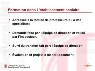 Formation dans l ’établissement scolaire
 Adressée à la totalité de professeurs ou à des
spécialistes
 Demande faite par l’équipe de direction et validé
par l’inspecteur.
 Suivi du transfert fait part l’équipe de direction
 Évaluation et projets à mener (document)
 