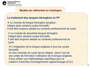 Le traitement des langues étrangères en FP
Modèle du référentiel en Catalogne
14
 Le module de langue étrangère (anglais) :
Intégré dans certains cycles formatifs
Il doit être toujours adapté au contexte professionnel du cycle
 L’intégration de la langue anglaise à tous les cycles
formatifs.
Un des modules du cycle devra intégrer dans l’une de
ses unités de formation l’utilisation de la langue anglaise.
Il faut utiliser une méthodologie spécifique pour la
création d’activités d’enseignement /apprentissage (CLIL)
 Le module de deuxième langue étrangère
Intégré dans certains cycles formatifs
Il doit être toujours adapté au contexte professionnel du
cycle
 