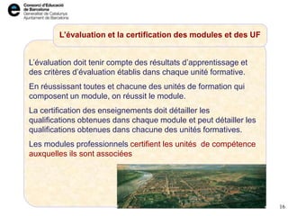 L’avaluació i certificació dels mòduls i UF
L’évaluation doit tenir compte des résultats d’apprentissage et
des critères d’évaluation établis dans chaque unité formative.
En réussissant toutes et chacune des unités de formation qui
composent un module, on réussit le module.
La certification des enseignements doit détailler les
qualifications obtenues dans chaque module et peut détailler les
qualifications obtenues dans chacune des unités formatives.
Les modules professionnels certifient les unités de compétence
auxquelles ils sont associées
16
L’évaluation et la certification des modules et des UF
 