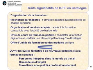 17
L’organisation de la formation :
•Inscription par matières : Formation adaptée aux possibilités de
chaque personne
•Organisation d’horaires adaptée : accès à la formation
compatible avec l’activité professionnelle
•Offre de cours de formation partiels : compléter la formation
déjà acquise, certifier une /des compétences qu’on développe
•Offre d’unités de formation ou des modules en ligne
Ouvrir les cycles formatifs à de nouveaux collectifs et à la
formation continue :
Personnes intégrées dans le monde du travail
Demandeurs d’emploi
Travailleurs non qualifiés professionnellement
Traits significatifs de la FP en Catalogne
17
 