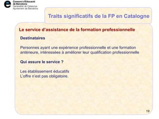 Traits significatifs de la FP en Catalogne
Destinataires
Personnes ayant une expérience professionnelle et une formation
antérieure, intéressées à améliorer leur qualification professionnelle
Qui assure le service ?
Les établissement éducatifs
L’offre n’est pas obligatoire.
Le service d’assistance de la formation professionnelle
19
 