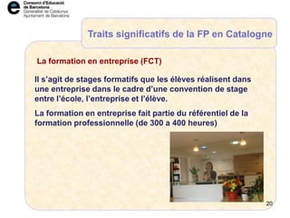 Il s’agit de stages formatifs que les élèves réalisent dans
une entreprise dans le cadre d’une convention de stage
entre l’école, l’entreprise et l’élève.
La formation en entreprise fait partie du référentiel de la
formation professionnelle (de 300 a 400 heures)
La formation en entreprise (FCT)
Traits significatifs de la FP en Catalogne
20
 